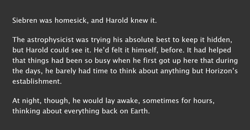 A screenshot which reads: Siebren was homesick, and Harold knew it.

The astrophysicist was trying his absolute best to keep it hidden, but Harold could see it. He’d felt it himself, before. It had helped that things had been so busy when he first got up here that during the days, he barely had time to think about anything but Horizon’s establishment. 

At night, though, he would lay awake, sometimes for hours, thinking about everything back on Earth.