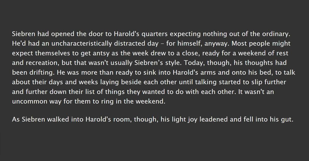 A screenshot which reads: Siebren had opened the door to Harold's quarters expecting nothing out of the ordinary. He'd had an uncharacteristically distracted day - for himself, anyway. Most people might expect themselves to get antsy as the week drew to a close, ready for a weekend of rest and recreation, but that wasn't usually Siebren’s style. Today, though, his thoughts had been drifting. He was more than ready to sink into Harold's arms and onto his bed, to talk about their days and weeks laying beside each other until talking started to slip further and further down their list of things they wanted to do with each other. It wasn't an uncommon way for them to ring in the weekend.

As Siebren walked into Harold's room, though, his light joy leadened and fell into his gut. 