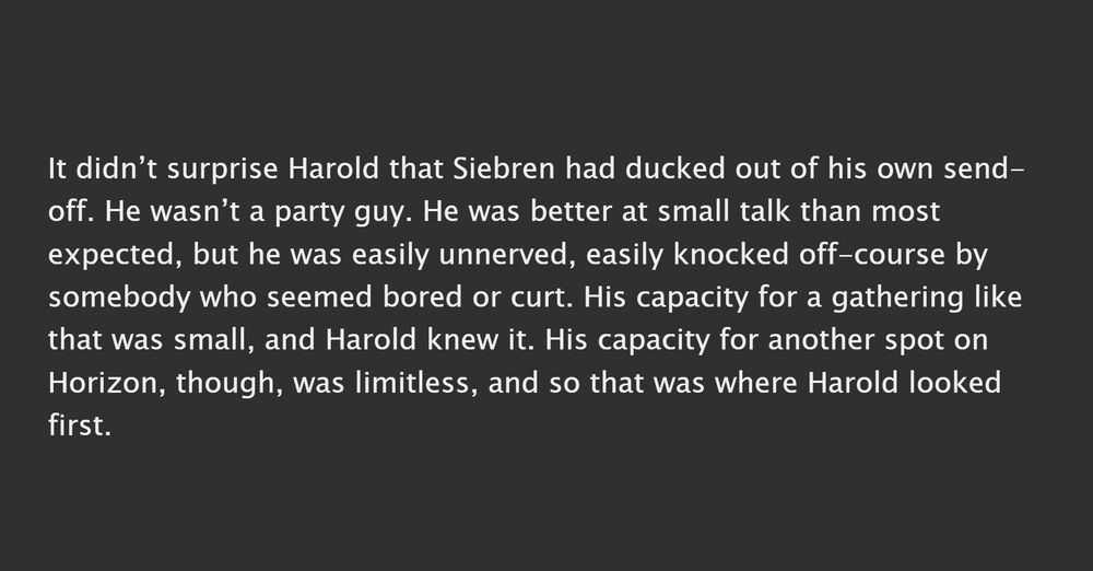A screenshot which reads: It didn’t surprise Harold that Siebren had ducked out of his own send-off. He wasn’t a party guy. He was better at small talk than most expected, but he was easily unnerved, easily knocked off-course by somebody who seemed bored or curt. His capacity for a gathering like that was small, and Harold knew it. His capacity for another spot on Horizon, though, was limitless, and so that was where Harold looked first. 