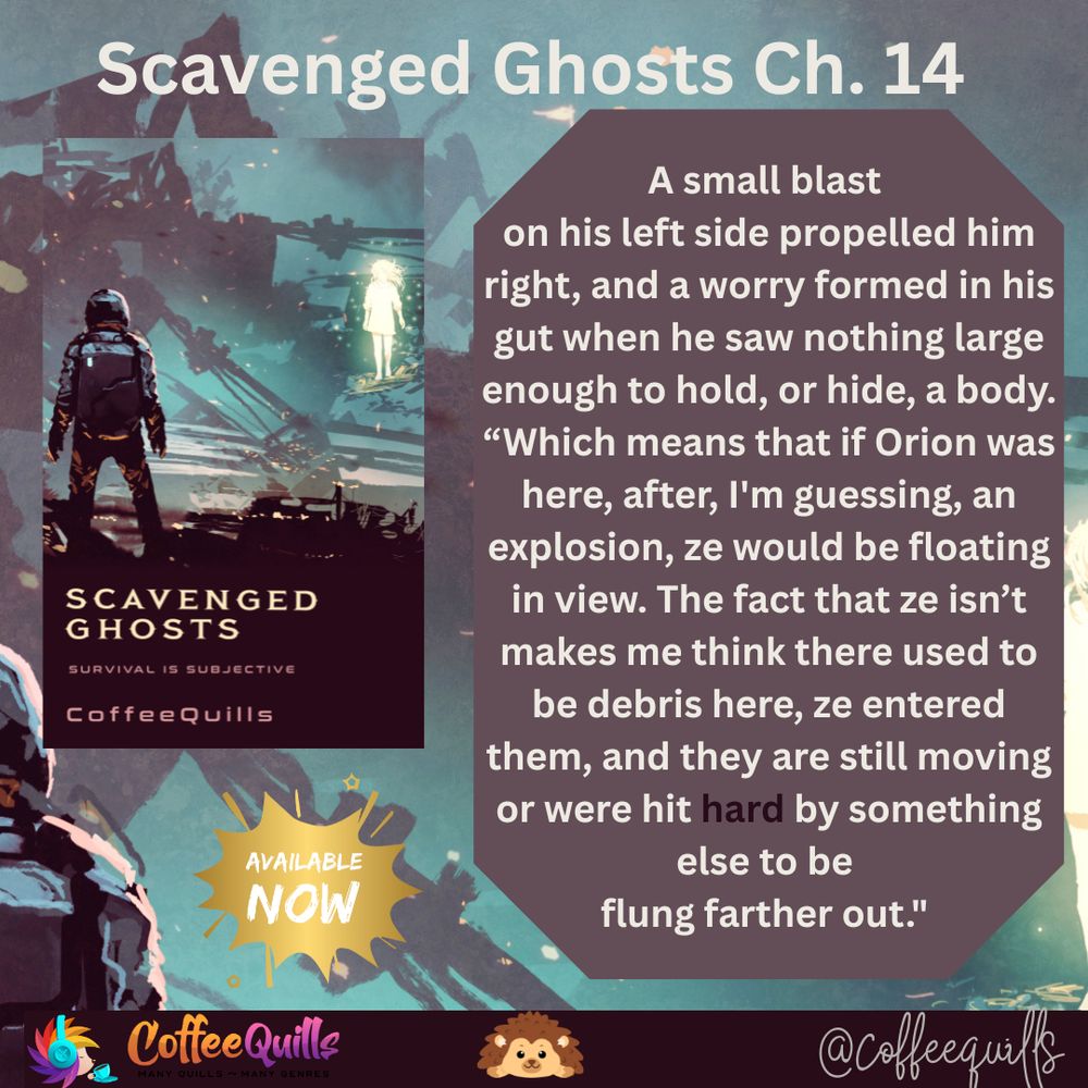
A small blast 
on his left side propelled him right, and a worry formed in his gut when he saw nothing large enough to hold, or hide, a body.
“Which means that if Orion was here, after, I'm guessing, an explosion, ze would be floating in view. The fact that ze isn’t makes me think there used to be debris here, ze entered them, and they are still moving or were hit hard by something else to be 
flung farther out."  - this quote is from Scavenged Ghosts by Coffee Quills