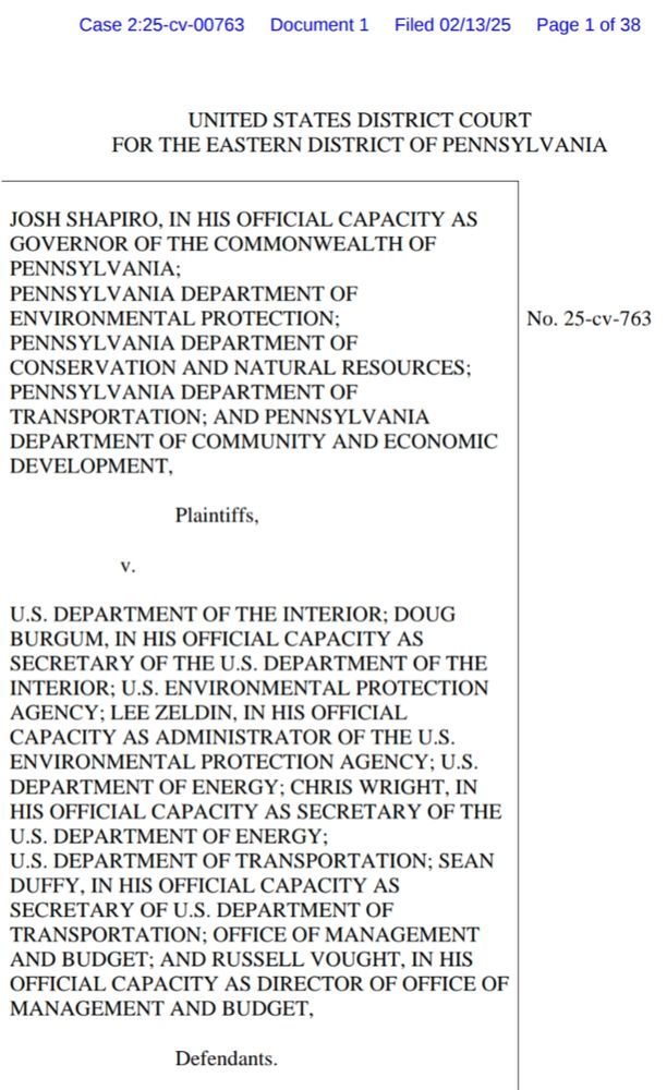 No. 25-cv-763
UNITED STATES DISTRICT COURT
FOR THE EASTERN DISTRICT OF PENNSYLVANIA

JOSH SHAPIRO, IN HIS OFFICIAL CAPACITY AS 
GOVERNOR OF THE COMMONWEALTH OF 
PENNSYLVANIA;
PENNSYLVANIA DEPARTMENT OF 
ENVIRONMENTAL PROTECTION;
PENNSYLVANIA DEPARTMENT OF 
CONSERVATION AND NATURAL RESOURCES;
PENNSYLVANIA DEPARTMENT OF TRANSPORTATION; AND PENNSYLVANIA 
DEPARTMENT OF COMMUNITY AND ECONOMIC DEVELOPMENT,

Plaintiffs,
v.

U.S. DEPARTMENT OF THE INTERIOR; DOUG 
BURGUM, IN HIS OFFICIAL CAPACITY AS 
SECRETARY OF THE U.S. DEPARTMENT OF THE 
INTERIOR; U.S. ENVIRONMENTAL PROTECTION AGENCY; LEE ZELDIN, IN HIS OFFICIAL CAPACITY AS ADMINISTRATOR OF THE U.S. ENVIRONMENTAL PROTECTION AGENCY; U.S. DEPARTMENT OF ENERGY; CHRIS WRIGHT, IN HIS OFFICIAL CAPACITY AS SECRETARY OF THE U.S. DEPARTMENT OF ENERGY; U.S. DEPARTMENT OF TRANSPORTATION; SEAN DUFFY, IN HIS OFFICIAL CAPACITY AS SECRETARY OF U.S. DEPARTMENT OF TRANSPORTATION; OFFICE OF MANAGEMENT AND BUDGET; AND RUSSELL VOUGHT, IN HIS OFFICIAL CAPACITY AS DIRECTOR OF OFFICE OF 
MANAGEMENT AND BUDGET,

Defendants.
