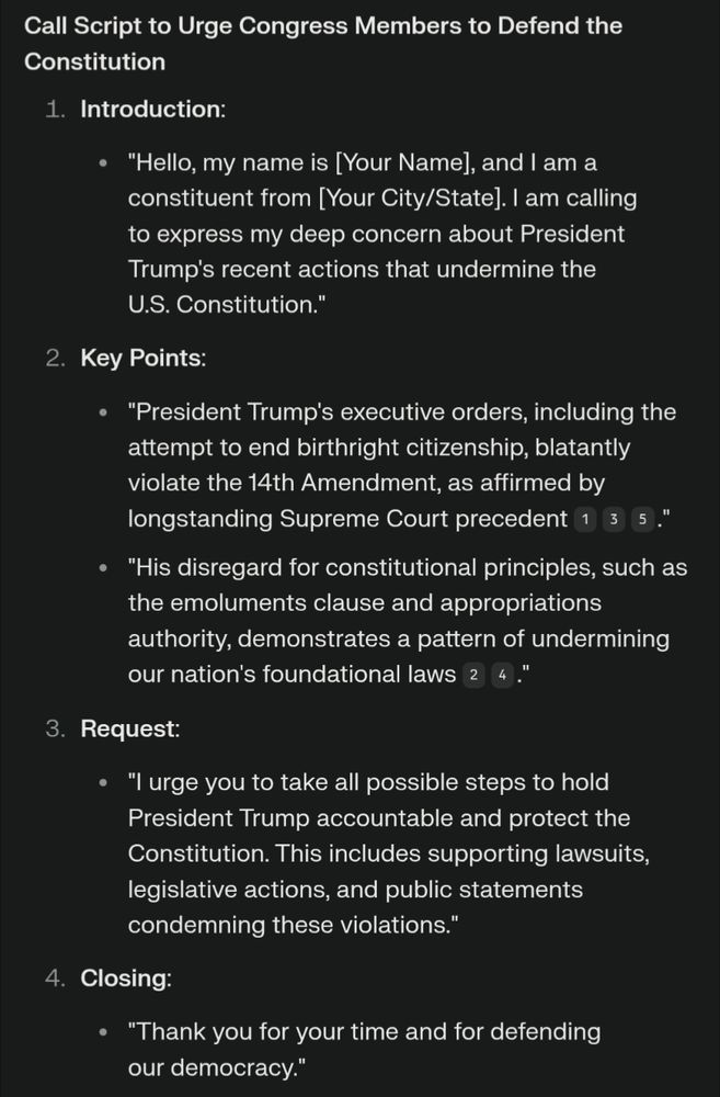 Call Script to Urge Congress Members to Defend the Constitution
Introduction:
"Hello, my name is [Your Name], and I am a constituent from [Your City/State]. I am calling to express my deep concern about President Trump's recent actions that undermine the U.S. Constitution."
Key Points:
"President Trump's executive orders, including the attempt to end birthright citizenship, blatantly violate the 14th Amendment, as affirmed by longstanding Supreme Court precedent135."
"His disregard for constitutional principles, such as the emoluments clause and appropriations authority, demonstrates a pattern of undermining our nation's foundational laws24."
Request:
"I urge you to take all possible steps to hold President Trump accountable and protect the Constitution. This includes supporting lawsuits, legislative actions, and public statements condemning these violations."
Closing:
"Thank you for your time and for defending our democracy."