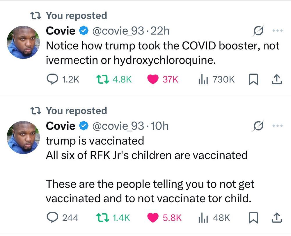 Two reposted and liked skeets, from Covie_93.

First one: 'Notice how trump took the COVID booster, not ivermectin or hydroxychloroquine.'

Second one: 'trump is vaccinated. All six of RFK Jr's children are vaccinated. These are the people telling you to not get vaccinated and to not vaccinate your child.'