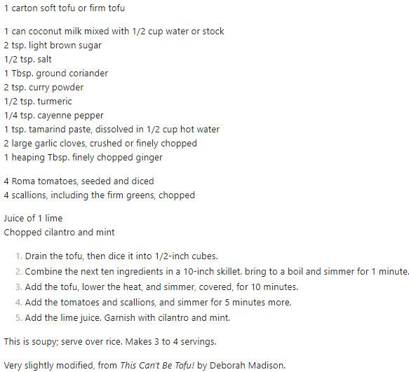 This is the recipe. 1 carton soft tofu or firm tofu. 1 can coconut milk mixed with 1/2 cup water or stock. 2 tsp. light brown sugar. 1/2 tsp. salt. 1 Tbsp. ground coriander. 2 tsp. curry powder. 1/2 tsp. turmeric. 1/4 tsp. cayenne pepper. 1 tsp. tamarind paste, dissolved in 1/2 cup hot water. 2 large garlic cloves, crushed or finely chopped. 1 heaping Tbsp. finely chopped ginger. 4 Roma tomatoes, seeded and diced. 4 scallions, including the firm greens, chopped. Juice of 1 lime. Chopped cilantro and mint. 1. Drain the tofu, then dice it into 1/2-inch cubes. 2. Combine the next ten ingredients in a 10-inch skillet. bring to a boil and simmer for 1 minute. 3. Add the tofu, lower the heat, and simmer, covered, for 10 minutes. 4. Add the tomatoes and scallions, and simmer for 5 minutes more. 5. Add the lime juice. Garnish with cilantro and mint. This is soupy; serve over rice. Makes 3 to 4 servings.