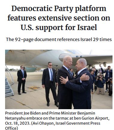 Headline about the Democratic Party's 2024 platform, published after the current genocide was well underway and thoroughly and credibly reported. 'Democratic Party platform features extensive section on US support for Israel. The 92-page document references Israel 29 times'. Below the headline is a photo of Biden and Netanyahu hugging on the tarmac in Israel, in 2023. Source: https://forward.com/fast-forward/645252/democratic-party-platform-israel-gaza-palestinians/