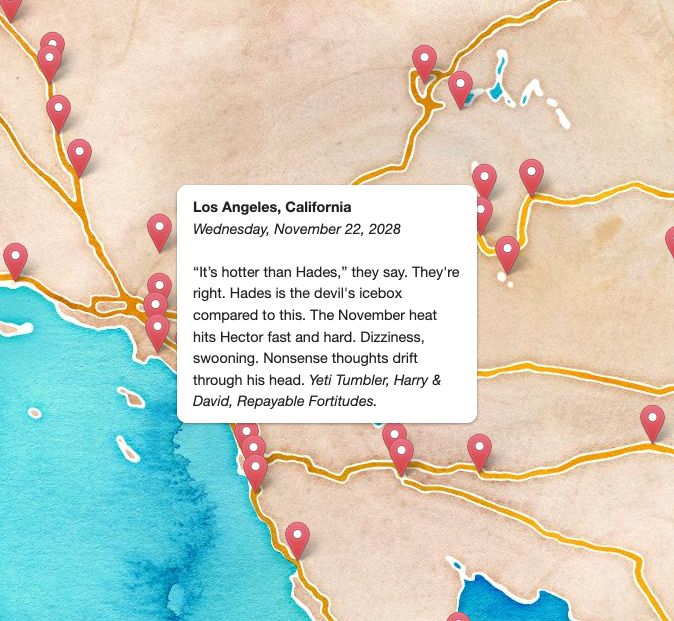A map of southern California with a pop-up box that reads

Los Angeles, California
Wednesday, November 22, 2028

"It's hotter than Hades," they say. They're right. Hades is the devil's icebox compared to this. The November heat hits Hector fast and hard. Dizziness, swooning. Nonsense thoughts drift through his head. Yeti Tumbler. Harry & David. Repayable Fortitudes.