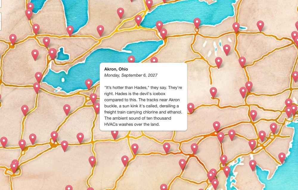 A water color map with a bunch a red pins. One popup displays a flash fiction disaster story: 

Akron, Ohio
Monday, September 6, 2027

"It's hotter than Hades," they say. They're right. Hades is the devil's icebox compared to this. The tracks near Akron buckle, a sun kink it's called, derailing a freight train carrying chlorine and ethanol. The ambient sound of ten thousand HVACs washes over the land.