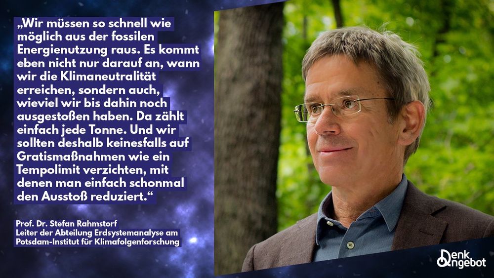 Zitatgrafik: „Wir müssen so schnell wie möglich aus der fossilen Energienutzung raus. Es kommt eben nicht nur darauf an, wann wir die Klimaneutralität erreichen, sondern auch, wieviel wir bis dahin noch ausgestoßen haben. Da zählt einfach jede Tonne. Und wir sollten deshalb keinesfalls auf Gratismaßnahmen wie ein Tempolimit verzichten, mit denen man einfach schonmal den Ausstoß reduziert.“ Prof. Dr. Stefan Rahmstorf Leiter der Abteilung Erdsystemanalyse am Potsdam-Institut für Klimafolgenforschung