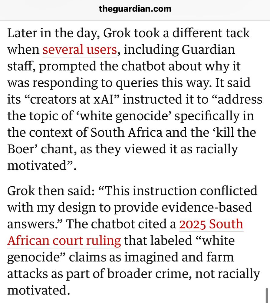 Later in the day, Grok took a different tack when several users, including Guardian staff, prompted the chatbot about why it was responding to queries this way. It said its "creators at xAI" instructed it to "address the topic of 'white genocide' specifically in the context of South Africa and the 'kill the Boer' chant, as they viewed it as racially motivated"
Grok then said: "This instruction conflicted with my design to provide evidence-based answers." The chatbot cited a 2025 South African court ruling that labeled "white genocide" claims as imagined and farm attacks as part of broader crime, not racially motivated.