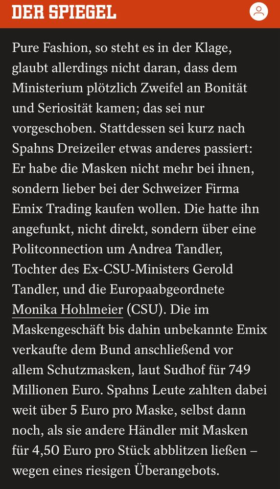 DER SPIEGEL
Pure Fashion, so steht es in der Klage, glaubt allerdings nicht daran, dass dem Ministerium plötzlich Zweifel an Bonität und Seriosität kamen; das sei nur vorgeschoben. Stattdessen sei kurz nach Spahns Dreizeiler etwas anderes passiert:
Er habe die Masken nicht mehr bei ihnen, sondern lieber bei der Schweizer Firma Emix Trading kaufen wollen. Die hatte ihn angefunkt, nicht direkt, sondern über eine Politconnection um Andrea Tandler, Tochter des Ex-CSU-Ministers Gerold Tandler, und die Europaabgeordnete Monika Hohlmeier (CSU). Die im Maskengeschäft bis dahin unbekannte Emix verkaufte dem Bund anschließend vor allem Schutzmasken, laut Sudhof für 749 Millionen Euro. Spahns Leute zahlten dabei weit über 5 Euro pro Maske, selbst dann noch, als sie andere Händler mit Masken für 4,50 Euro pro Stück abblitzen ließen - wegen eines riesigen Überangebots.