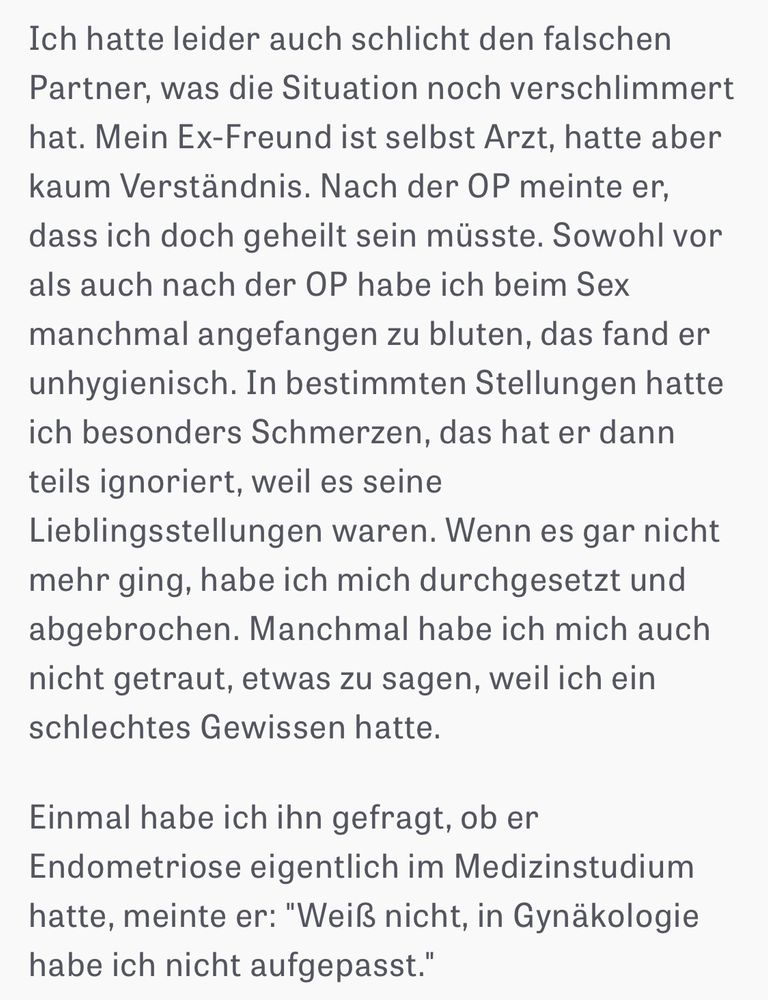 Ich hatte leider auch schlicht den falschen Partner, was die Situation noch verschlimmert hat. Mein Ex-Freund ist selbst Arzt, hatte aber kaum Verständnis. Nach der OP meinte er, dass ich doch geheilt sein müsste. Sowohl vor als auch nach der OP habe ich beim Sex manchmal angefangen zu bluten, das fand er unhygienisch. In bestimmten Stellungen hatte ich besonders Schmerzen, das hat er dann teils ignoriert, weil es seine Lieblingsstellungen waren. Wenn es gar nicht mehr ging, habe ich mich durchgesetzt und abgebrochen. Manchmal habe ich mich auch nicht getraut, etwas zu sagen, weil ich ein schlechtes Gewissen hatte. Einmal habe ich ihn gefragt, ob er Endometriose eigentlich im Medizinstudium hatte, meinte er: 