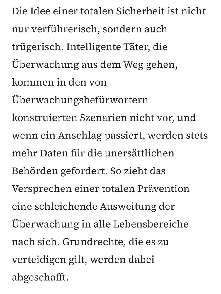 Die Idee einer totalen Sicherheit ist nicht
nur verführerisch, sondern auch trügerisch. Intelligente Täter, die Überwachung aus dem Weg gehen, kommen in den von Überwachungsbefürwortern konstruierten Szenarien nicht vor, und wenn ein Anschlag passiert, werden stets mehr Daten für die unersättlichen
Behörden gefordert. So zieht das Versprechen einer totalen Prävention eine schleichende Ausweitung der Überwachung in alle Lebensbereiche nach sich. Grundrechte, die es zu verteidigen gilt, werden dabei abgeschafft.