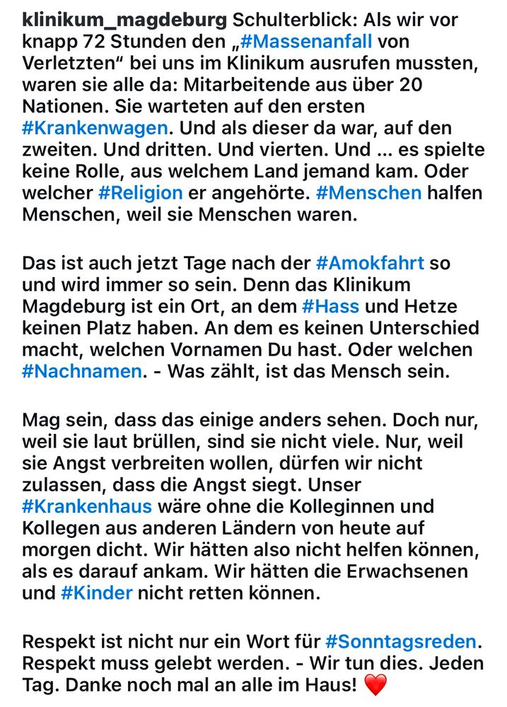 klinikum_magdeburg Schulterblick: Als wir vor knapp 72 Stunden den „#Massenanfall von Verletzten" bei uns im Klinikum ausrufen mussten, waren sie alle da: Mitarbeitende aus über 20 Nationen. Sie warteten auf den ersten #Krankenwagen. Und als dieser da war, auf den zweiten. Und dritten. Und vierten. Und ... es spielte keine Rolle, aus welchem Land jemand kam. Oder welcher #Religion er angehörte. #Menschen halfen Menschen, weil sie Menschen waren.
Das ist auch jetzt Tage nach der #Amokfahrt so und wird immer so sein. Denn das Klinikum Magdeburg ist ein Ort, an dem #Hass und Hetze keinen Platz haben. An dem es keinen Unterschied macht, welchen Vornamen Du hast. Oder welchen #Nachnamen. - Was zählt, ist das Mensch sein.
Mag sein, dass das einige anders sehen. Doch nur, weil sie laut brüllen, sind sie nicht viele. Nur, weil sie Angst verbreiten wollen, dürfen wir nicht zulassen, dass die Angst siegt. Unser #Krankenhaus wäre ohne die Kolleginnen und Kollegen aus anderen Ländern von heute auf morgen dicht. Wir hätten also nicht helfen können, als es darauf ankam. Wir hätten die Erwachsenen und #Kinder nicht retten können.
Respekt ist nicht nur ein Wort für #Sonntagsreden.
Respekt muss gelebt werden. - Wir tun dies. Jeden Tag. Danke noch mal an alle im Haus!