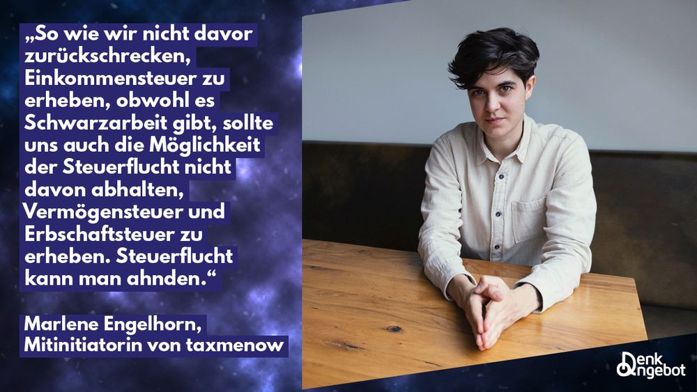 „So wie wir nicht davor zurückschrecken, Einkommensteuer zu erheben, obwohl es Schwarzarbeit gibt, sollte uns auch die Möglichkeit der Steuerflucht nicht davon abhalten, Vermögensteuer und Erbschaftsteuer zu erheben. Steuerflucht kann man ahnden."
Marlene Engelhorn, Mitinitiatorin von taxmenow