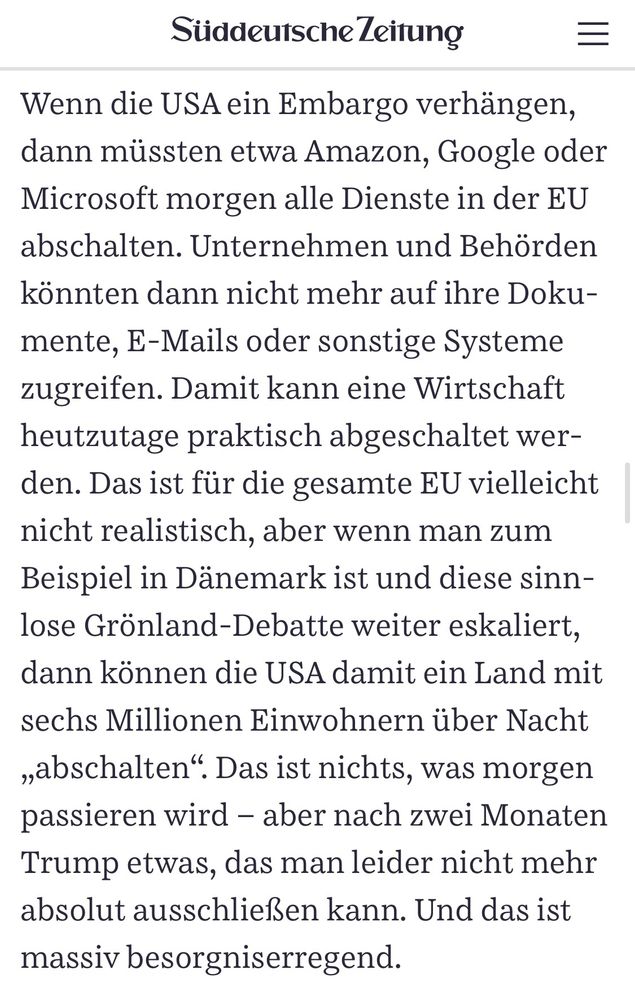 Süddeutsche Zeitung
Wenn die USA ein Embargo verhängen, dann müssten etwa Amazon, Google oder Microsoft morgen alle Dienste in der EU abschalten. Unternehmen und Behörden könnten dann nicht mehr auf ihre Doku-mente, E-Mails oder sonstige Systeme zugreifen. Damit kann eine Wirtschaft heutzutage praktisch abgeschaltet wer-den. Das ist für die gesamte EU vielleicht nicht realistisch, aber wenn man zum Beispiel in Dänemark ist und diese sinnlose Grönland-Debatte weiter eskaliert, dann können die USA damit ein Land mit sechs Millionen Einwohnern über Nacht „abschalten". Das ist nichts, was morgen passieren wird - aber nach zwei Monaten Trump etwas, das man leider nicht mehr absolut ausschließen kann. Und das ist massiv besorgniserregend.