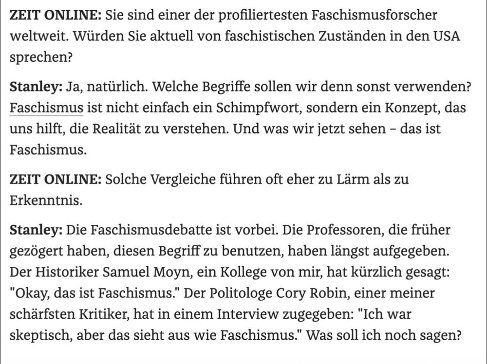 ZEIT ONLINE: Sie sind einer der profiliertesten Faschismusforscher weltweit. Würden Sie aktuell von faschistischen Zuständen in den USA sprechen?
Stanley: Ja, natürlich. Welche Begriffe sollen wir denn sonst verwenden?
Faschismus ist nicht einfach ein Schimpfwort, sondern ein Konzept, das uns hilft, die Realität zu verstehen. Und was wir jetzt sehen - das ist
Faschismus.
ZEIT ONLINE: Solche Vergleiche führen oft eher zu Lärm als zu
Erkenntnis.
Stanley: Die Faschismusdebatte ist vorbei. Die Professoren, die früher gezögert haben, diesen Begriff zu benutzen, haben längst aufgegeben.
Der Historiker Samuel Moyn, ein Kollege von mir, hat kürzlich gesagt:
"Okay, das ist Faschismus." Der Politologe Cory Robin, einer meiner schärfsten Kritiker, hat in einem Interview zugegeben: "Ich war skeptisch, aber das sieht aus wie Faschismus." Was soll ich noch sagen?