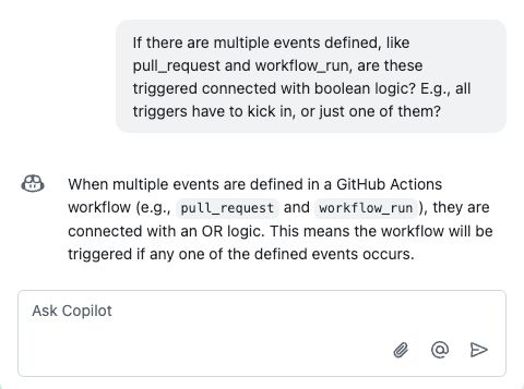 A screenshot of a conversation with GitHub Copilot. The user asks if multiple events, like pull_request and workflow_run, in a GitHub Actions workflow are connected using boolean logic, specifically whether all triggers must occur or if just one suffices. Copilot responds by explaining that the events are connected with an OR logic, meaning the workflow will trigger if any one of the events happens. The interface includes a prompt bar labeled "Ask Copilot" with icons for attachments and actions.