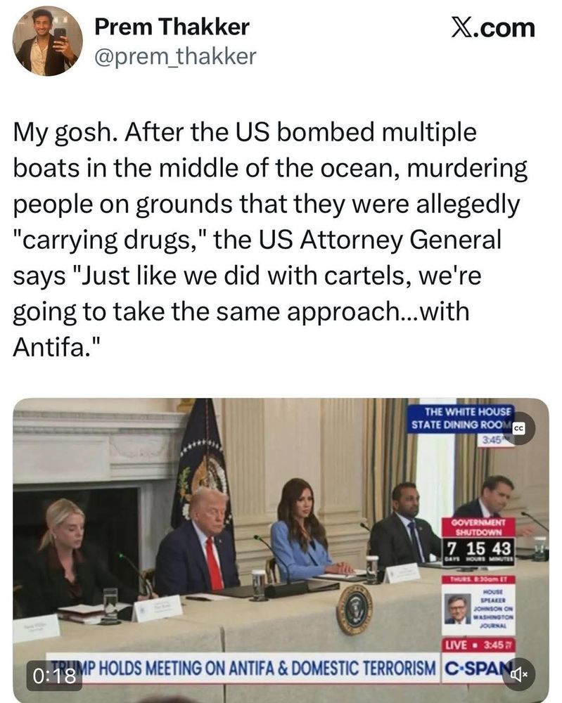 Posted on X:

My gosh. After the US bombed multiple boats in the middle of the ocean, murdering people on grounds that they were allegedly "carrying drugs," the US Attorney General says "Just like we did with cartels, we're going to take the same approach...with Antifa.