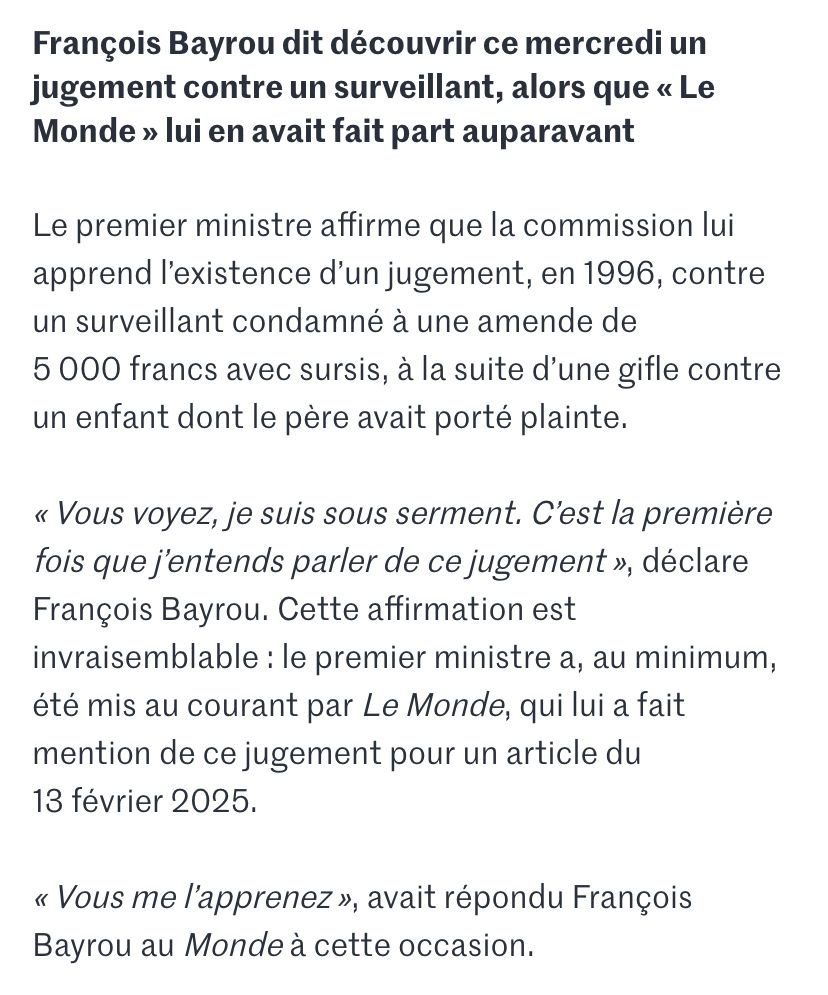 Le Monde : François Bayrou dit découvrir ce mercredi un jugement contre un surveillant, alors que « Le Monde » lui en avait fait part auparavant
Le premier ministre affirme que la commission lui apprend l’existence d’un jugement, en 1996, contre un surveillant condamné à une amende de 5 000 francs avec sursis, à la suite d’une gifle contre un enfant dont le père avait porté plainte.
« Vous voyez, je suis sous serment. C’est la première fois que j’entends parler de ce jugement », déclare François Bayrou. Cette affirmation est invraisemblable : le premier ministre a, au minimum, été mis au courant par Le Monde, qui lui a fait mention de ce jugement pour un article du 13 février 2025.
« Vous me l’apprenez », avait répondu François Bayrou au Monde à cette occasion.