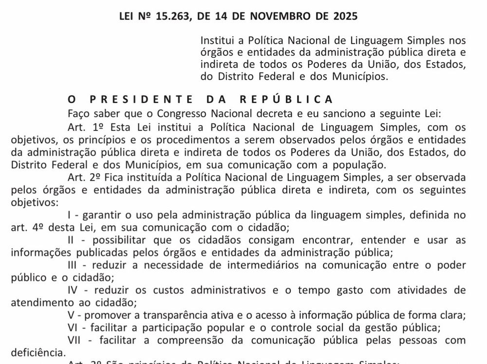 A imagem mostra parte da Lei nº 15.263, de 14 de novembro de 2025, que institui a Política Nacional de Linguagem Simples na administração pública direta e indireta dos Poderes da União, Estados, Distrito Federal e Municípios. O texto apresenta o preâmbulo formal, com o Presidente da República sancionando a lei, e os primeiros artigos.

O Art. 1º estabelece a criação da política, definindo objetivos, princípios e procedimentos que devem ser seguidos pelos órgãos públicos em sua comunicação com a população.

O Art. 2º lista os objetivos da Política de Linguagem Simples, incluindo:
– garantir o uso de linguagem simples pela administração;
– permitir que cidadãos entendam e usem informações públicas;
– reduzir intermediários na comunicação;
– diminuir custos administrativos;
– promover transparência e acesso à informação;
– facilitar participação social;
– melhorar a comunicação para pessoas com deficiência.