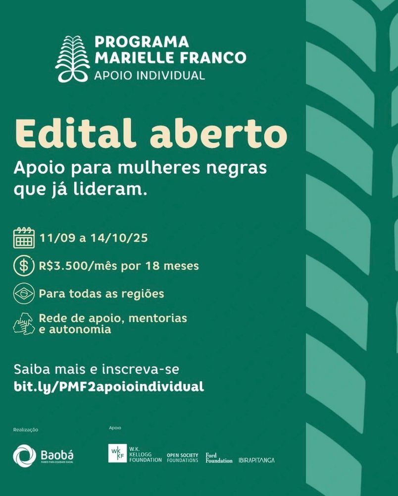 O cartaz anuncia a abertura do edital do Programa Marielle Franco – Apoio Individual, destinado a mulheres negras que já exercem liderança. O apoio consiste em R$ 3.500 por mês durante 18 meses, válido para todas as regiões do Brasil. Além do recurso financeiro, o programa oferece rede de apoio, mentorias e incentivo à autonomia. As inscrições estão abertas de 11 de setembro a 14 de outubro de 2025, pelo link bit.ly/PMF2apoioindividual. A iniciativa é realizada pelo Fundo Baobá e conta com apoio da W.K. Kellogg Foundation, Open Society Foundations, Ford Foundation e Instituto Ibirapitanga. O material utiliza cores verdes, ícones informativos e tipografia clara, destacando a mensagem “Edital aberto” em evidência.