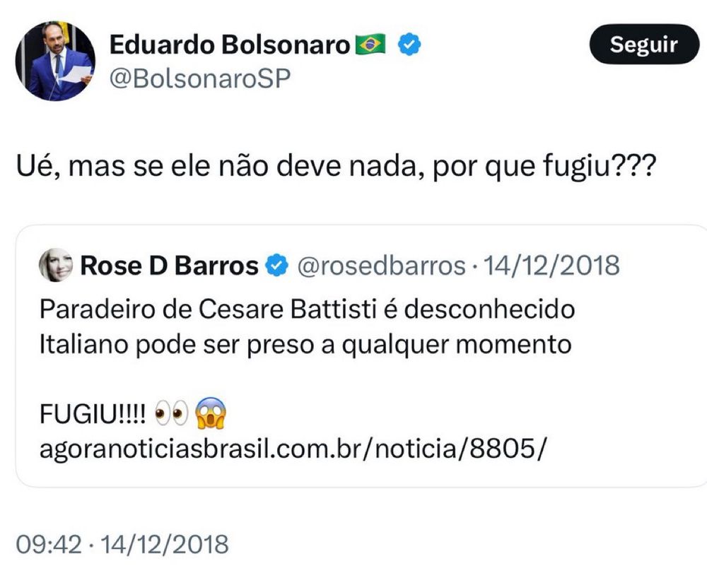 A imagem é uma captura de tela de um post no Twitter/X feito por Eduardo Bolsonaro (@BolsonaroSP) em 14 de dezembro de 2018, comentando sobre a fuga de Cesare Battisti, ex-militante italiano condenado na Itália.

Eduardo Bolsonaro escreveu:
“Ué, mas se ele não deve nada, por que fugiu???”, sugerindo ironia sobre a situação de Battisti.

A postagem inclui um tweet da usuária Rose D Barros (@rosedbarros) no qual ela afirma que o paradeiro de Cesare Battisti é desconhecido e que ele pode ser preso a qualquer momento. No final, ela enfatiza: “FUGIU!!!! 👀😱”, seguido de um link para uma notícia.

A postagem reflete a repercussão do caso Battisti, que na época gerava debates no Brasil sobre sua extradição para a Itália.
