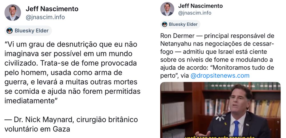 A imagem mostra duas postagens do perfil @jnascim.info (Jeff Nascimento) na rede social Bluesky, destacando denúncias sobre a fome em Gaza. À esquerda, uma citação do cirurgião britânico Dr. Nick Maynard relata que testemunhou um nível de desnutrição impensável em um mundo civilizado, descrevendo a fome como uma arma de guerra que causará mais mortes se a ajuda não for permitida imediatamente. À direita, Jeff comenta que Ron Dermer, principal negociador israelense de cessar-fogo, admitiu que Israel monitora os níveis de fome em Gaza e ajusta o envio de ajuda conforme necessário, afirmando: “Monitoramos tudo de perto”. A imagem também inclui uma captura de tela de Dermer durante uma entrevista.