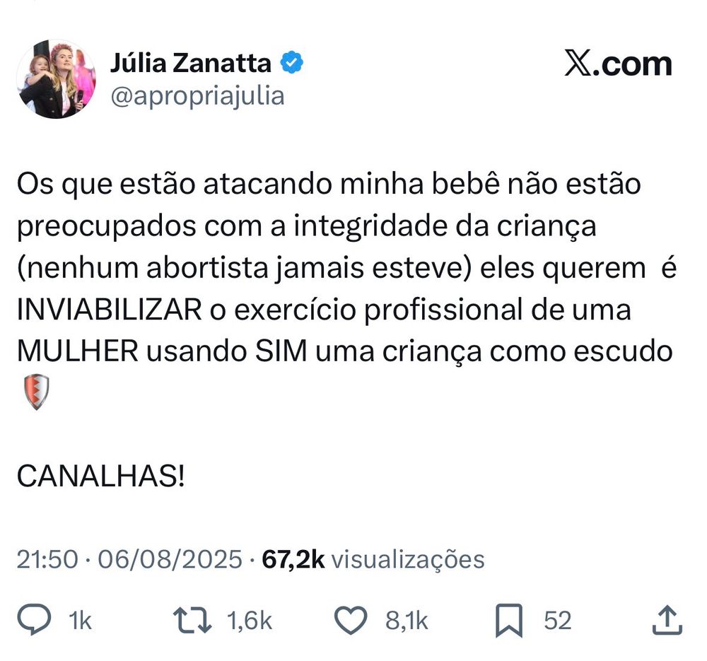 No post publicado em 6 de agosto de 2025, a deputada federal Júlia Zanatta (PL-SC) reage com indignação às críticas que estaria recebendo por aparecer com sua filha bebê durante compromissos políticos. Ela afirma que os ataques não visam proteger a criança, mas sim inviabilizar o exercício profissional de uma mulher. Critica ativistas pró-aborto, acusando-os de usar uma criança como escudo em nome de um ataque político. Termina o post com a palavra “CANALHAS!”, em tom de revolta. A publicação teve mais de 67 mil visualizações, 1 mil comentários, 1,6 mil republicações e 8,1 mil curtidas.