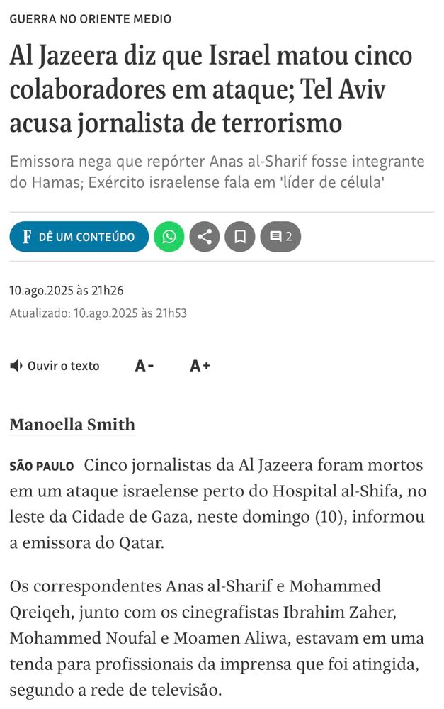 A notícia relata que cinco jornalistas da Al Jazeera foram mortos em um ataque israelense próximo ao Hospital al-Shifa, no leste da Cidade de Gaza, em 10 de agosto de 2025. Entre as vítimas estão os correspondentes Anas al-Sharif e Mohammed Qreiqeh, e os cinegrafistas Ibrahim Zaher, Mohammed Noufal e Moamen Aliwa. Eles estavam em uma tenda destinada a profissionais da imprensa quando foram atingidos, segundo a emissora do Qatar. Israel acusa al-Sharif de ser integrante e “líder de célula” do Hamas, alegação negada pela Al Jazeera. O episódio ocorre em meio à escalada do conflito e levanta preocupações sobre ataques a jornalistas em zonas de guerra.