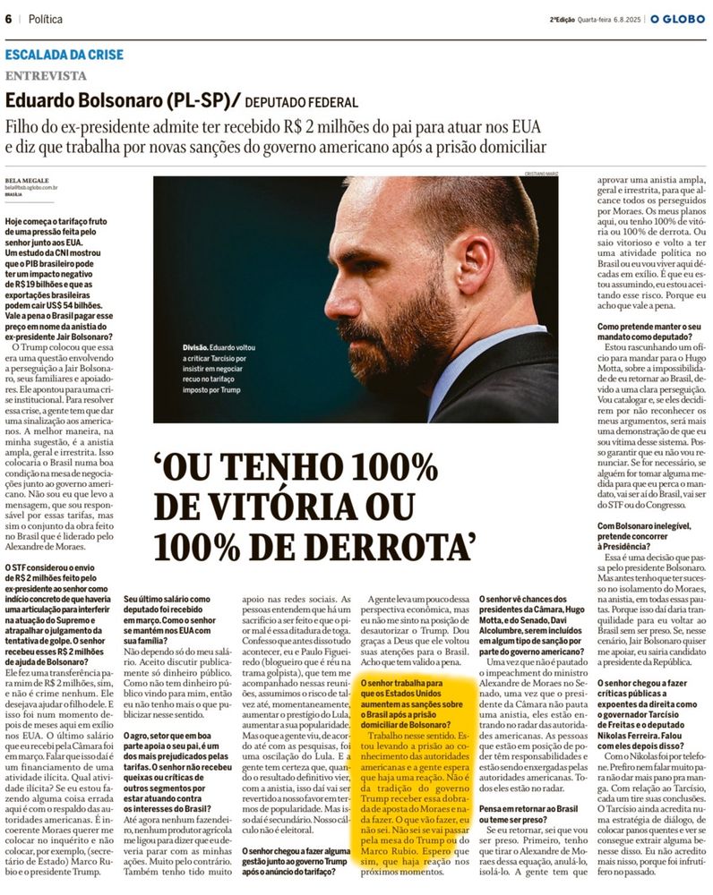 Matéria do jornal O Globo de 6 de agosto de 2025 traz entrevista com o deputado federal Eduardo Bolsonaro (PL-SP), na qual ele admite ter recebido R$ 2 milhões do pai, o ex-presidente Jair Bolsonaro, para atuar nos EUA. Ele afirma que busca novas sanções do governo americano contra o Brasil após a prisão domiciliar do pai, alegando perseguição política. Eduardo declara que só voltaria ao Brasil se tivesse “100% de vitória” e compara seu exílio ao de Lula. Destaca ainda apoio de aliados republicanos e afirma trabalhar com parlamentares como Marco Rubio para incluir sanções a autoridades brasileiras na próxima legislação do Congresso dos EUA. Na imagem, ele aparece com expressão séria, em perfil, sob luz dramática, ao lado do título: “Ou tenho 100% de vitória ou 100% de derrota”.