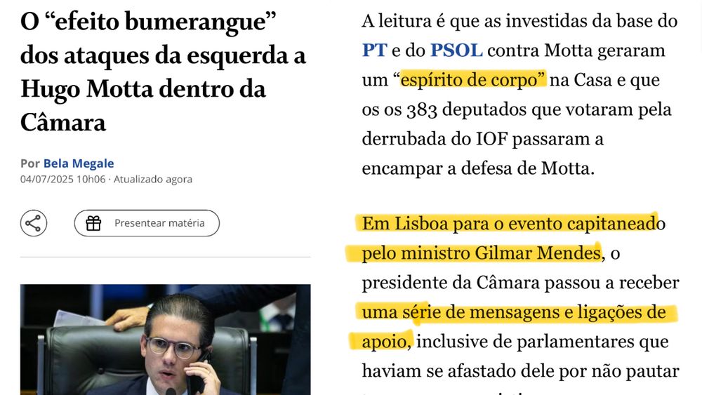 A imagem mostra uma matéria da jornalista Bela Megale, publicada em 4 de julho de 2025, com o título: “O ‘efeito bumerangue’ dos ataques da esquerda a Hugo Motta dentro da Câmara”. O texto relata que críticas do PT e PSOL ao deputado Hugo Motta geraram um “espírito de corpo” entre parlamentares, resultando em apoio a ele por parte dos 383 deputados que votaram contra a cobrança de IOF. Destaca-se ainda que, em Lisboa para um evento organizado pelo ministro Gilmar Mendes, o presidente da Câmara passou a receber mensagens e ligações de apoio, inclusive de deputados que antes haviam se afastado. A imagem reforça a ideia de que as críticas ao uso de jatinho da FAB para o evento acabaram fortalecendo politicamente Hugo Motta no Congresso.
