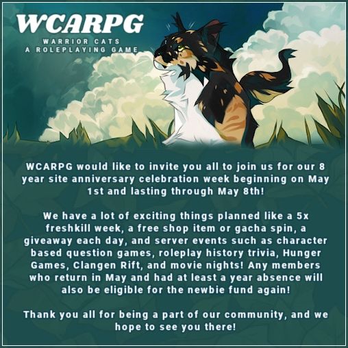 Green leafy background with calico cat busy on top text reads WCARPG

WARRIOR CATS A ROLEPLAYING GAME

WCARPG would like to invite you all to join us for our 8 year site anniversary celebration week beginning on May 1st and lasting through May 8th!

We have a lot of exciting things planned like a 5x freshkill week, a free shop item or gacha spin, a giveaway each day, and server events such as character based question games, roleplay history trivia, Hunger Games, Clangen Rift, and movie nights! Any members who return in May and had at least a year absence will also be eligible for the newbie fund again!

Thank you all for being a part of our community, and we hope to see you there!