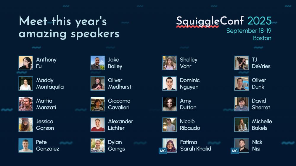 Meet this year's amazing speakers
SquiggleConf 2025
September 18-19 Boston

Anthony Fu

Jake Bailey

Shelley Vohr

TJ DeVries

Maddy Montaquila

Oliver Medhurst

Dominic Nguyen

Oliver Dunk

Mattia Manzati

Giacomo Cavalieri

Amy Dutton

David Sherret

Jessica Garson

Alexander Lichter

Nicolò Ribaudo

Michelle Bakels

Pete Gonzalez

Dylan Goings

(MC) Fatima Sarah Khalid

(MC) Nick Nisi