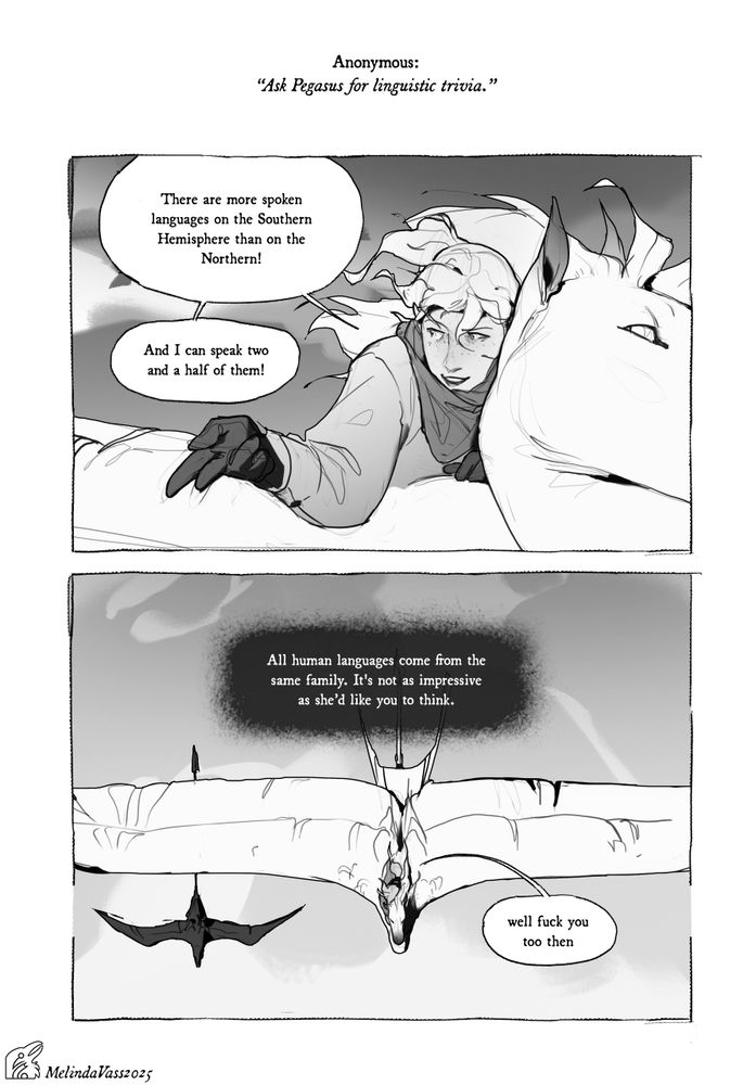 A two-panel, grayscale comic strip that attempts to address the question of Anonymous.

First panel: Holly states to someone off-screen "There are more spoken languages on the Southern hemisphere than on the Northern!", then "And I can speak two and a half of them!". She seems to be lying down on the back of Pegasus, and they are flying.

Second panel: Pegasus telepathically interjects: "All human languages come from the same family. It's not as impressive as she'd like you to think." The group of three is shown from above to be flying in a straight line. The third smaller figure is probably who Holly was talking to earlier. Holly briefly replies to Pegasus "well fuck you too then"
