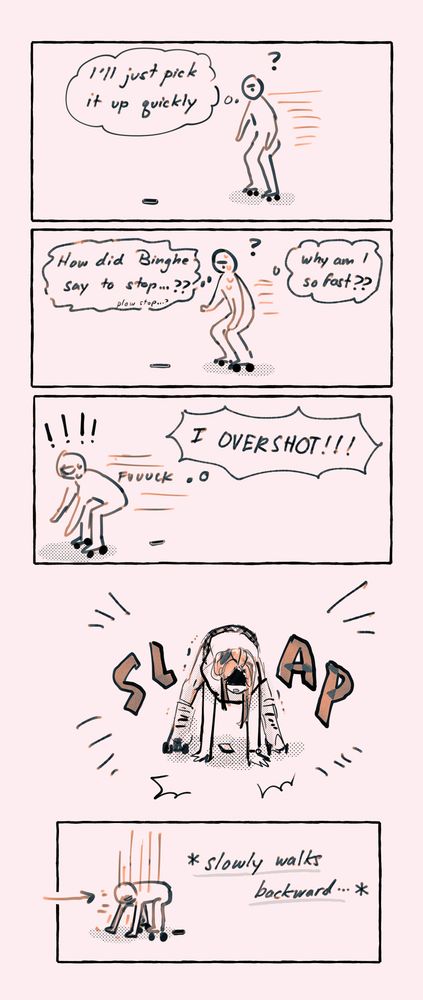 Panel 1: SQQ goes “I’ll just try to pick it up quickly”
2: she’s crouching a little to slow down, thinking: why am I so fast?? How did Binghe say to stop..?? Plow stop..??
3: SQQ is crouched further down and shoots past the phone on the ground, going “I OVERSHOT!!! fuuuuck”
4: In desperation, SQQ slams her hands on the ground to stop
5: SQQ walks backwards slowly, using her hands
