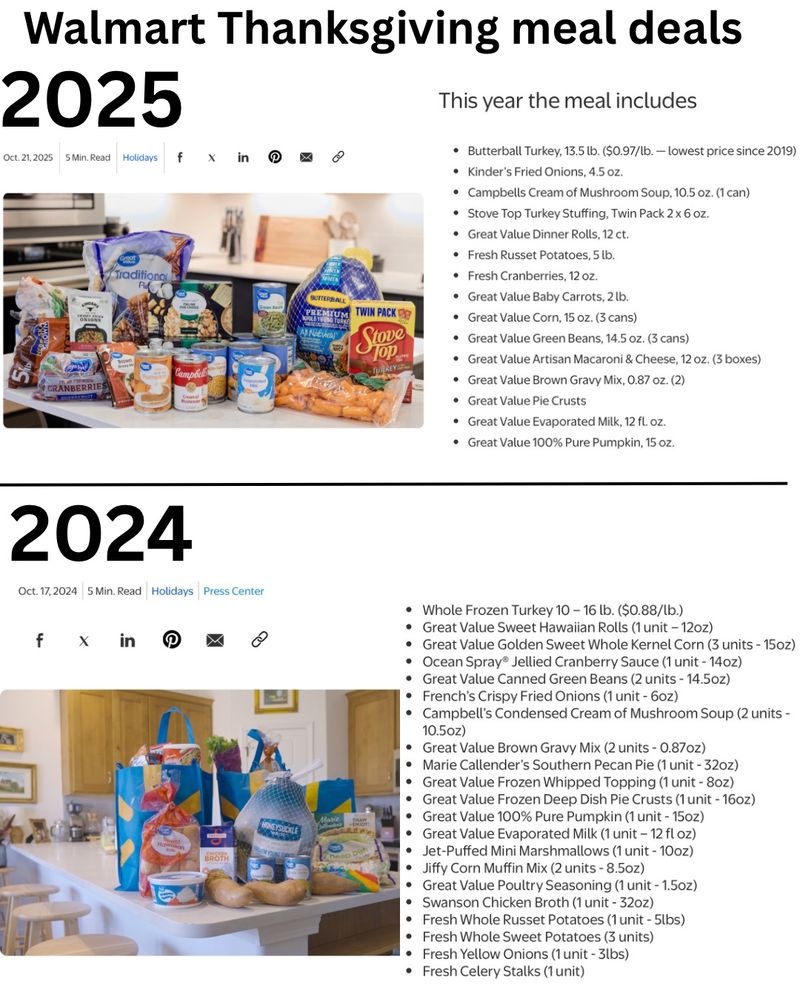 “Walmart Thanksgiving meal deals

2025:

Oct. 21, 2025

• Butterball Turkey, 13.5 lb. ($0.97/lb. - lowest price since 2019)
• Kinder's Fried Onions, 4.5 oz.
• Campbells Cream of Mushroom Soup, 10.5 oz. (1 can)
• Stove Top Turkey Stuffing, Twin Pack 2 x 6 oz.
• Great Value Dinner Rolls, 12 ct.
• Fresh Russet Potatoes, 5 lb.
• Fresh Cranberries, 12 oz.
• Great Value Baby Carrots, 2lb.
• Great Value Corn, 15 oz. (3 cans)
• Great Value Green Beans, 14.5 oz. (3 cans)
• Great Value Artisan Macaroni & Cheese, 12 oz. (3 boxes)
• Great Value Brown Gravy Mix, 0.87 oz. (2)
• Great Value Pie Crusts
• Great Value Evaporated Milk, 12 fl. oz.
• Great Value 100% Pure Pumpkin, 15 oz.



2024: 

October 17 2024

• Whole Frozen Turkey 10 - 16 lb. ($0.88/lb.)
• Great Value Sweet Hawaiian Rolls (1 unit - 12oz)
• Great Value Golden Sweet Whole Kernel Corn (3 units - 15oz)
• Ocean Spray® Jellied Cranberry Sauce (1 unit - 14oz)
• Great Value Canned Green Beans (2 units - 14.5oz)
• French's Crispy Fried Onions (1 unit - 6oz)
• Campbell's Condensed Cream of Mushroom Soup (2 units -
10.5oz)
• Great Value Brown Gravy Mix (2 units - 0.87 oz)
• Marie Callender's Southern Pecan Pie (1 unit - 32oz)
• Great Value Frozen Whipped Topping (1 unit - 8oz)
• Great Value Frozen Deep Dish Pie Crusts (1 unit - 16oz)
• Great Value 100% Pure Pumpkin (1 unit - 15oz)
• Great Value Evaporated Milk (1 unit - 12 fl oz)
• Jet-Puffed Mini Marshmallows (1 unit - 10oz)
• Jiffy Corn Muffin Mix (2 units - 8.5oz)
• Great Value Poultry Seasoning (1 unit - 1.5oz)
• Swanson Chicken Broth (1 unit - 32oz)
• Fresh Whole Russet Potatoes (1 unit - 5lbs)
• Fresh Whole Sweet Potatoes (3 units)
• Fresh Yellow Onions (1 unit - 3lbs)
• Fresh Celery Stalks (1 unit)”



