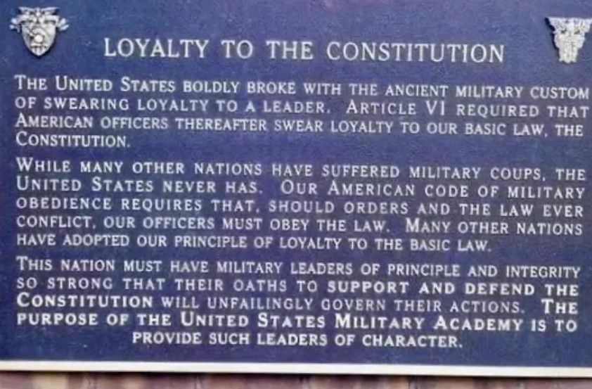 LOYALTY TO THE CONSTITUTION

The United States boldly broke with the ancient military custom of swearing loyalty to a leader. Article VI requires that American officers thereafter swear loyalty to our basic law, the Constitution.

While many other nations have suffered military coups, the United States never has. Our American code of military obedience requires that, should orders and the law ever conflict, our officers must obey the law. Many other nations have adopted our principle of loyalty to the basic law.

This nation must have military leaders of principle and integrity so strong that their oaths to support and defend the Constitution will unfailingly govern their actions. The purpose of the United States Military Academy is to provide such leaders of character.