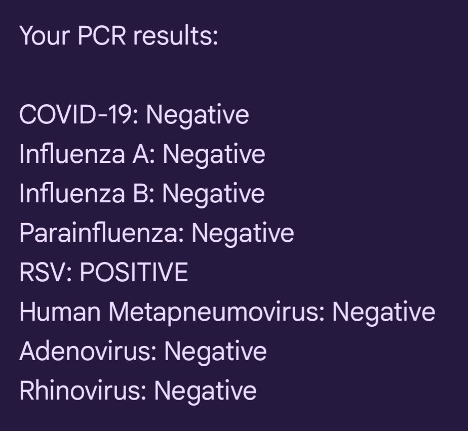 Sms screenshot:

Your PCR results:

COVID-19: Negative

Influenza A: Negative

Influenza B: Negative

Parainfluenza: Negative

RSV: POSITIVE

Human Metapneumovirus: Negative

Adenovirus: Negative

Rhinovirus: Negative