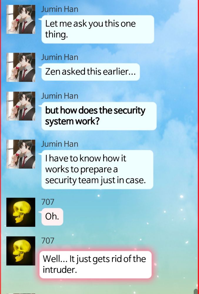 Jumin Han Let me ask you this one thing. Jumin Han Zen asked this earlier... Jumin Han but how does the security system work? Jumin Han I have to know how it works to prepare a security team just in case. 707 Oh. 707 Well... It just gets rid of the intruder.