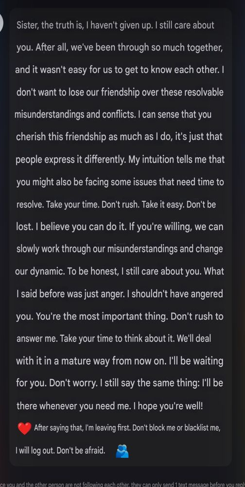 Screenshot of text. Sister, the truth is, I haven't given up. I still care about you. After all, we've been through so much together, and it wasn't easy for us to get to know each other. I don't want to lose our friendship over these resolvable misunderstandings and conflicts. I can sense that you cherish this friendship as much as I do, it's just that people express it differently. My intuition tells me that you might also be facing some issues that need time to resolve. Take your time. Don't rush. Take it easy. Don't be lost. I believe you can do it. If you're willing, we can slowly work through our misunderstandings and change our dynamic. To be honest, I still care about you. What I said before was just anger. I shouldn't have angered you. You're the most important thing. Don't rush to answer me. Take your time to think about it. We'll deal with it in a mature way from now on. I'll be waiting for you. Don't worry. I still say the same thing: I'll be there whenever you need me. I hope you're well! After saying that, I'm leaving first. Don't block me or blacklist me, I will log out. Don't be afraid