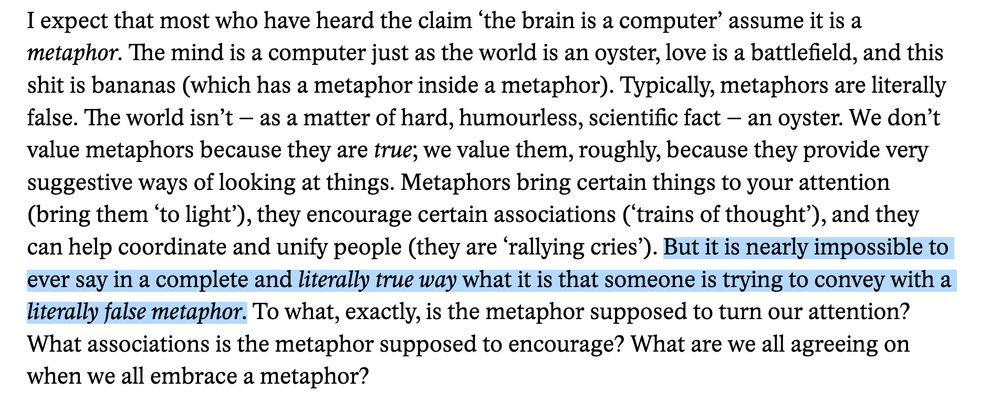 highlighted sentence in the following passage:
But it is nearly impossible to ever say in a complete and literally true way what it is that someone is trying to convey with a literally false metaphor.

I expect that most who have heard the claim ‘the brain is a computer’ assume it is a metaphor. The mind is a computer just as the world is an oyster, love is a battlefield, and this shit is bananas (which has a metaphor inside a metaphor). Typically, metaphors are literally false. The world isn’t – as a matter of hard, humourless, scientific fact – an oyster. We don’t value metaphors because they are true; we value them, roughly, because they provide very suggestive ways of looking at things. Metaphors bring certain things to your attention (bring them ‘to light’), they encourage certain associations (‘trains of thought’), and they can help coordinate and unify people (they are ‘rallying cries’). But it is nearly impossible to ever say in a complete and literally true way what it is that someone is trying to convey with a literally false metaphor. To what, exactly, is the metaphor supposed to turn our attention? What associations is the metaphor supposed to encourage? What are we all agreeing on when we all embrace a metaphor?