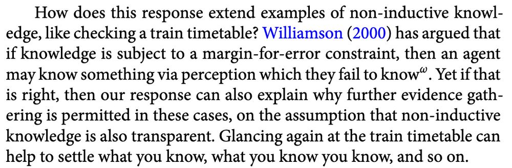 How does this response extend examples of non-inductive knowl-
edge, like checking a train timetable? Williamson (2000) has argued that
if knowledge is subject to a margin-for-error constraint, then an agent
may know something via perception which they fail to know-to-the-ω. Yet if that
is right, then our response can also explain why further evidence gathering is permitted in these cases, on the assumption that non-inductive
knowledge is also transparent. Glancing again at the train timetable can
help to settle what you know, what you know you know, and so on.
