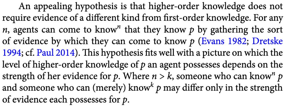 An appealing hypothesis is that higher-order knowledge does not
require evidence of a different kind from first-order knowledge. For any
n, agents can come to known that they know p by gathering the sort
of evidence by which they can come to know p (Evans 1982; Dretske
1994; cf. Paul 2014). This hypothesis fits well with a picture on which the
level of higher-order knowledge of p an agent possesses depends on the
strength of her evidence for p. Where n > k, someone who can know to the power n p and someone who can (merely) know to the power k p may differ only in the strength of evidence each possesses for p.