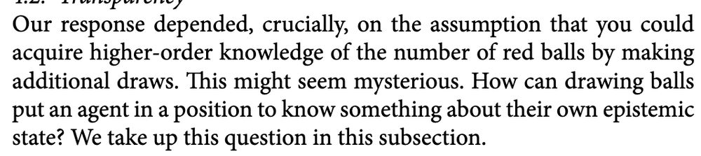Our response depended, crucially, on the assumption that you could
acquire higher-order knowledge of the number of red balls by making
additional draws. This might seem mysterious. How can drawing balls
put an agent in a position to know something about their own epistemic
state? We take up this question in this subsection.