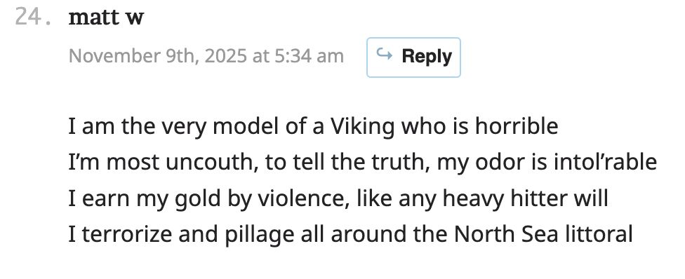 matt w November 9th, 2025 at 5:34 am

I am the very model of a Viking who is horrible
I’m most uncouth, to tell the truth, my odor is intol’rable
I earn my gold by violence, like any heavy hitter will
I terrorize and pillage all around the North Sea littoral