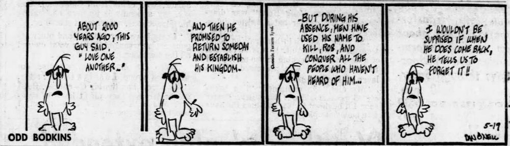 Comic strip "Odd Bodkins." A little cartoon man monologues: "About 2000 years ago, this guy said 'love one another'... and then he promised to return someday and establish his kingdom... but during his absence, men have used his name to kill, rob, and conquer all the people who haven't heard of him... I wouldn't be surprised if when he does come back, he tells us to forget it!" While this strip ended official circulation in 1970, Dan O'Neill has maintained it as an underground comic.