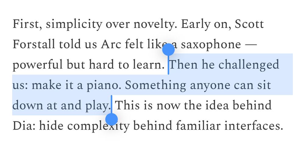 First, simplicity over novelty. Early on, Scott Forstall told us Arc felt like a saxophone - powerful but hard to learn. Then he challenged us: make it a piano. Something anyone can sit down at and play. This is now the idea behind Dia: hide complexity behind familiar interfaces.