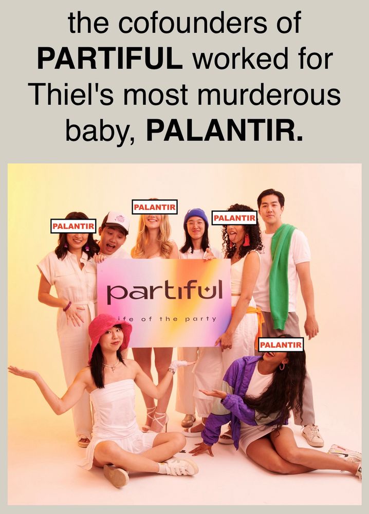 the cofounders of
PARTIFUL worked for Thiel's most murderous baby, PALANTIR.

Partiful company ad with 6 young people holding a sign that says Partiful. Four of the six have had the word Palantir added over their faces 