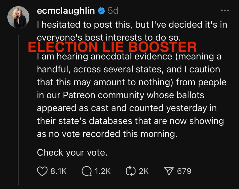 Poster name: ecmclaughlin
“I hesitated to post this, but I’ve decided it’s in everyone’s best interests to do so. I am hearing anecdotal evidence (meaning a handful, across several states, and I caution that this may amount to nothing) from people in our Patreon community whose ballots appeared as cast and counted yesterday in their state’s databases that are now showing as no vote recorded this morning. Check your vote.”
Likes: 8.1K

The phrase ELECTION LIE BOOSTER is superimposed over the image in bright red