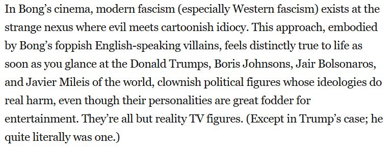 In Bong’s cinema, modern fascism (especially Western fascism) exists at the strange nexus where evil meets cartoonish idiocy. This approach, embodied by Bong’s foppish English-speaking villains, feels distinctly true to life as soon as you glance at the Donald Trumps, Boris Johnsons, Jair Bolsonaros, and Javier Mileis of the world, clownish political figures whose ideologies do real harm, even though their personalities are great fodder for entertainment. They’re all but reality TV figures. (Except in Trump’s case; he quite literally was one.)